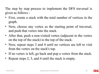 09/26/2024 Department of CSE (AI/ML)
The step by step process to implement the DFS traversal is
given as follows -
• First, create a stack with the total number of vertices in the
graph.
• Now, choose any vertex as the starting point of traversal,
and push that vertex into the stack.
• After that, push a non-visited vertex (adjacent to the vertex
on the top of the stack) to the top of the stack.
• Now, repeat steps 3 and 4 until no vertices are left to visit
from the vertex on the stack's top.
• If no vertex is left, go back and pop a vertex from the stack.
• Repeat steps 2, 3, and 4 until the stack is empty.
18
 