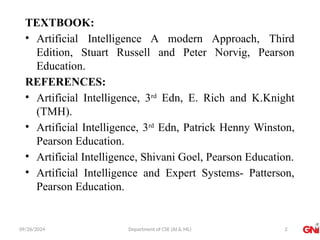 09/26/2024 Department of CSE (AI & ML)
TEXTBOOK:
• Artificial Intelligence A modern Approach, Third
Edition, Stuart Russell and Peter Norvig, Pearson
Education.
REFERENCES:
• Artificial Intelligence, 3rd
Edn, E. Rich and K.Knight
(TMH).
• Artificial Intelligence, 3rd
Edn, Patrick Henny Winston,
Pearson Education.
• Artificial Intelligence, Shivani Goel, Pearson Education.
• Artificial Intelligence and Expert Systems- Patterson,
Pearson Education.
2
 
