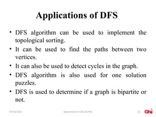 09/26/2024 Department of CSE (AI/ML)
Applications of DFS
• DFS algorithm can be used to implement the
topological sorting.
• It can be used to find the paths between two
vertices.
• It can also be used to detect cycles in the graph.
• DFS algorithm is also used for one solution
puzzles.
• DFS is used to determine if a graph is bipartite or
not.
22
 