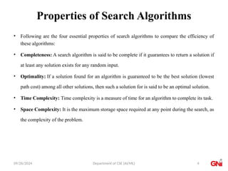 09/26/2024 Department of CSE (AI/ML)
Properties of Search Algorithms
• Following are the four essential properties of search algorithms to compare the efficiency of
these algorithms:
• Completeness: A search algorithm is said to be complete if it guarantees to return a solution if
at least any solution exists for any random input.
• Optimality: If a solution found for an algorithm is guaranteed to be the best solution (lowest
path cost) among all other solutions, then such a solution for is said to be an optimal solution.
• Time Complexity: Time complexity is a measure of time for an algorithm to complete its task.
• Space Complexity: It is the maximum storage space required at any point during the search, as
the complexity of the problem.
4
 
