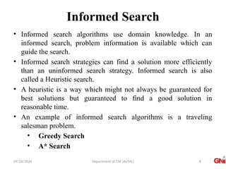 09/26/2024 Department of CSE (AI/ML)
Informed Search
• Informed search algorithms use domain knowledge. In an
informed search, problem information is available which can
guide the search.
• Informed search strategies can find a solution more efficiently
than an uninformed search strategy. Informed search is also
called a Heuristic search.
• A heuristic is a way which might not always be guaranteed for
best solutions but guaranteed to find a good solution in
reasonable time.
• An example of informed search algorithms is a traveling
salesman problem.
• Greedy Search
• A* Search
8
 