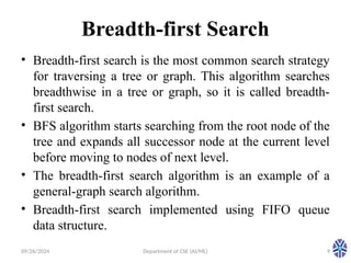 09/26/2024 Department of CSE (AI/ML) 9
Breadth-first Search
• Breadth-first search is the most common search strategy
for traversing a tree or graph. This algorithm searches
breadthwise in a tree or graph, so it is called breadth-
first search.
• BFS algorithm starts searching from the root node of the
tree and expands all successor node at the current level
before moving to nodes of next level.
• The breadth-first search algorithm is an example of a
general-graph search algorithm.
• Breadth-first search implemented using FIFO queue
data structure.
 