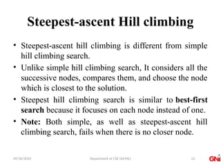 09/26/2024 Department of CSE (AI/ML)
Steepest-ascent Hill climbing
• Steepest-ascent hill climbing is different from simple
hill climbing search.
• Unlike simple hill climbing search, It considers all the
successive nodes, compares them, and choose the node
which is closest to the solution.
• Steepest hill climbing search is similar to best-first
search because it focuses on each node instead of one.
• Note: Both simple, as well as steepest-ascent hill
climbing search, fails when there is no closer node.
13
 