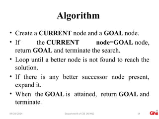 09/26/2024 Department of CSE (AI/ML)
Algorithm
• Create a CURRENT node and a GOAL node.
• If the CURRENT node=GOAL node,
return GOAL and terminate the search.
• Loop until a better node is not found to reach the
solution.
• If there is any better successor node present,
expand it.
• When the GOAL is attained, return GOAL and
terminate.
14
 