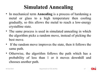 09/26/2024 Department of CSE (AI/ML)
Simulated Annealing
• In mechanical term Annealing is a process of hardening a
metal or glass to a high temperature then cooling
gradually, so this allows the metal to reach a low-energy
crystalline state.
• The same process is used in simulated annealing in which
the algorithm picks a random move, instead of picking the
best move.
• If the random move improves the state, then it follows the
same path.
• Otherwise, the algorithm follows the path which has a
probability of less than 1 or it moves downhill and
chooses another path.
17
 