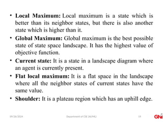 09/26/2024 Department of CSE (AI/ML)
• Local Maximum: Local maximum is a state which is
better than its neighbor states, but there is also another
state which is higher than it.
• Global Maximum: Global maximum is the best possible
state of state space landscape. It has the highest value of
objective function.
• Current state: It is a state in a landscape diagram where
an agent is currently present.
• Flat local maximum: It is a flat space in the landscape
where all the neighbor states of current states have the
same value.
• Shoulder: It is a plateau region which has an uphill edge.
19
 