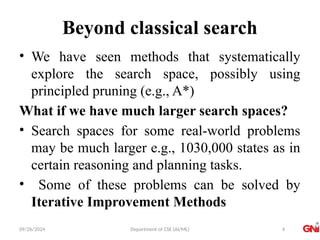 09/26/2024 Department of CSE (AI/ML)
Beyond classical search
• We have seen methods that systematically
explore the search space, possibly using
principled pruning (e.g., A*)
What if we have much larger search spaces?
• Search spaces for some real-world problems
may be much larger e.g., 1030,000 states as in
certain reasoning and planning tasks.
• Some of these problems can be solved by
Iterative Improvement Methods
4
 