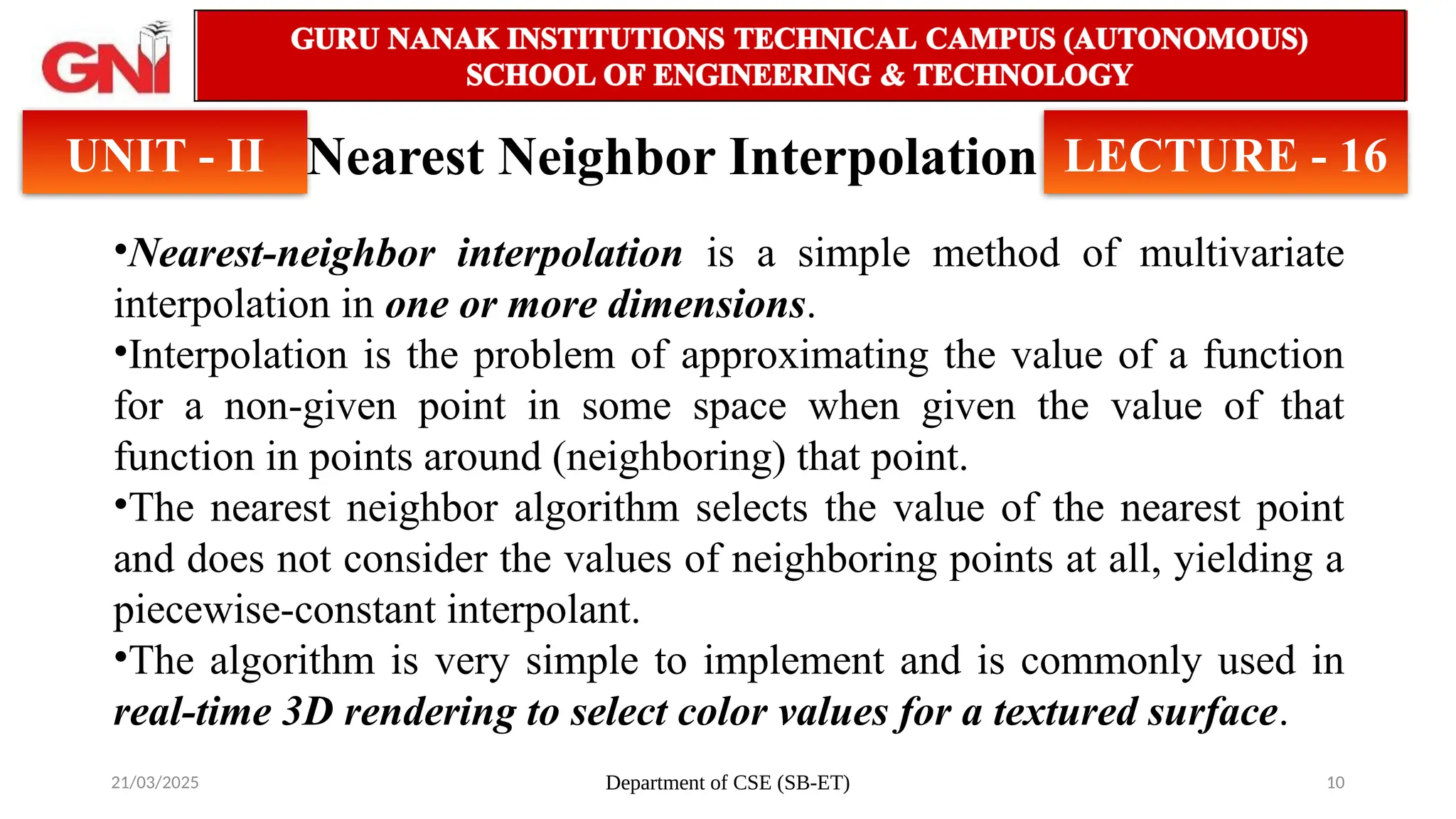 21/03/2025 Department of CSE (SB-ET) 10
Nearest Neighbor Interpolation
UNIT - II LECTURE - 16
•Nearest-neighbor interpolation is a simple method of multivariate
interpolation in one or more dimensions.
•Interpolation is the problem of approximating the value of a function
for a non-given point in some space when given the value of that
function in points around (neighboring) that point.
•The nearest neighbor algorithm selects the value of the nearest point
and does not consider the values of neighboring points at all, yielding a
piecewise-constant interpolant.
•The algorithm is very simple to implement and is commonly used in
real-time 3D rendering to select color values for a textured surface.
 