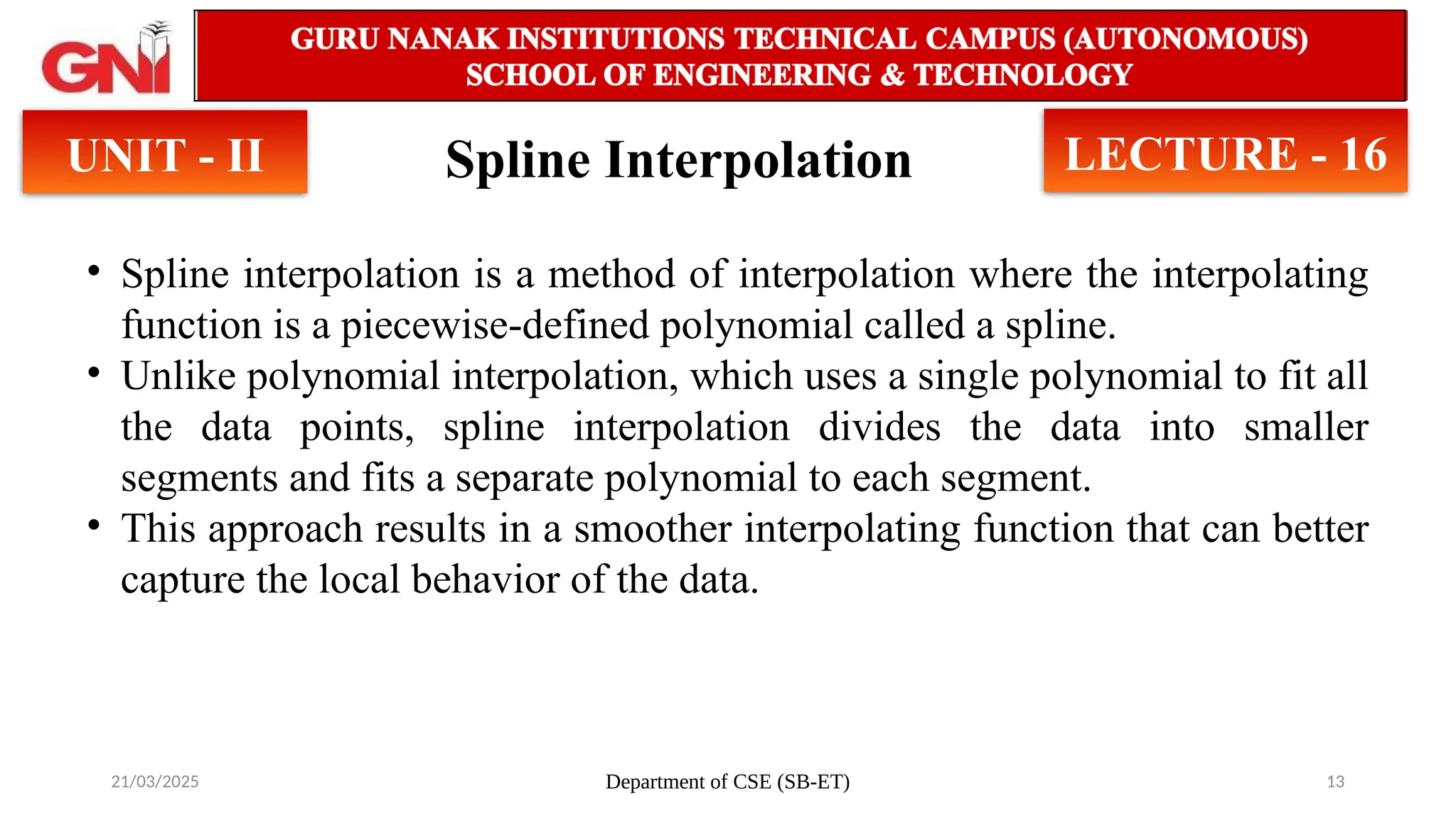 21/03/2025 Department of CSE (SB-ET) 13
Spline Interpolation
UNIT - II LECTURE - 16
• Spline interpolation is a method of interpolation where the interpolating
function is a piecewise-defined polynomial called a spline.
• Unlike polynomial interpolation, which uses a single polynomial to fit all
the data points, spline interpolation divides the data into smaller
segments and fits a separate polynomial to each segment.
• This approach results in a smoother interpolating function that can better
capture the local behavior of the data.
 