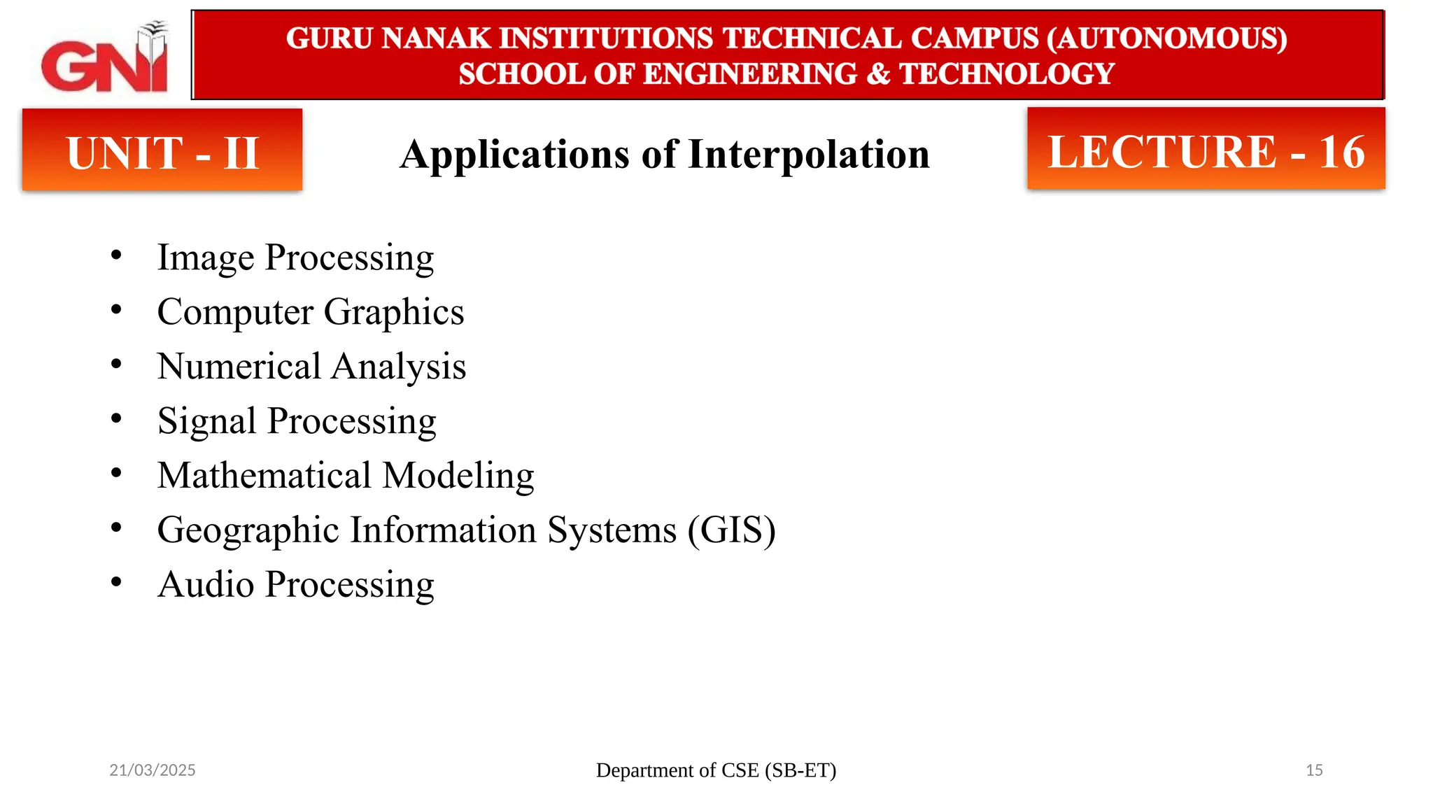 21/03/2025 Department of CSE (SB-ET) 15
Applications of Interpolation
• Image Processing
• Computer Graphics
• Numerical Analysis
• Signal Processing
• Mathematical Modeling
• Geographic Information Systems (GIS)
• Audio Processing
UNIT - II LECTURE - 16
 