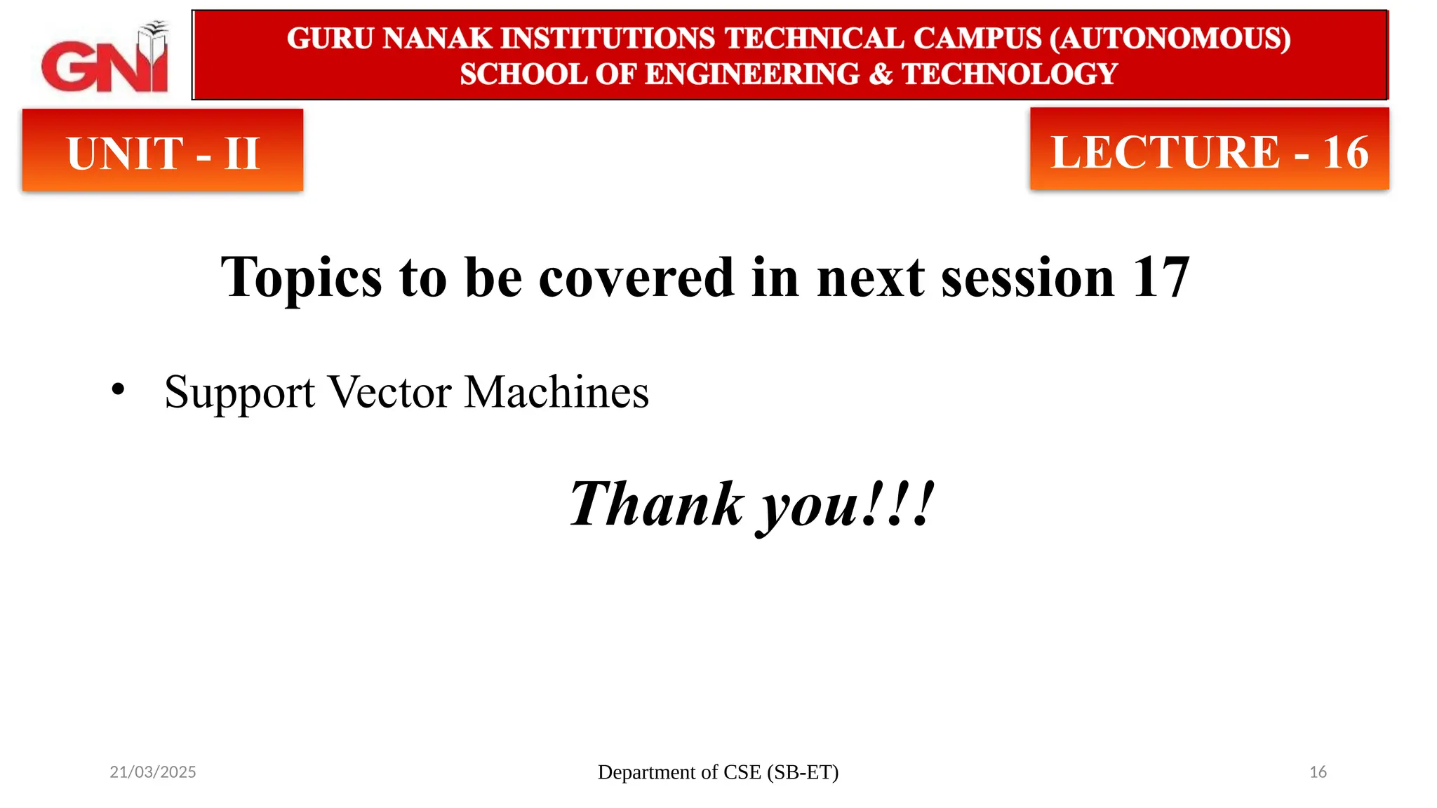 21/03/2025 Department of CSE (SB-ET) 16
Topics to be covered in next session 17
• Support Vector Machines
Thank you!!!
UNIT - II LECTURE - 16
 
