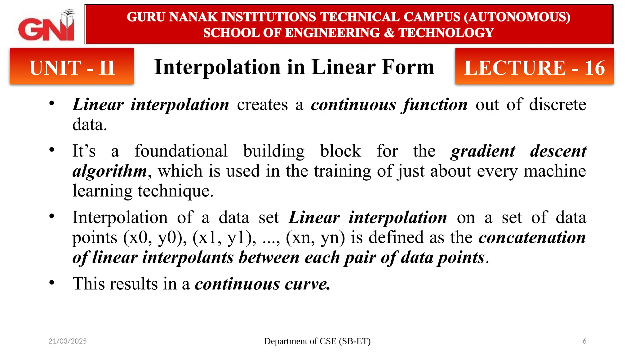 21/03/2025 Department of CSE (SB-ET) 6
Interpolation in Linear Form
• Linear interpolation creates a continuous function out of discrete
data.
• It’s a foundational building block for the gradient descent
algorithm, which is used in the training of just about every machine
learning technique.
• Interpolation of a data set Linear interpolation on a set of data
points (x0, y0), (x1, y1), ..., (xn, yn) is defined as the concatenation
of linear interpolants between each pair of data points.
• This results in a continuous curve.
UNIT - II LECTURE - 16
 