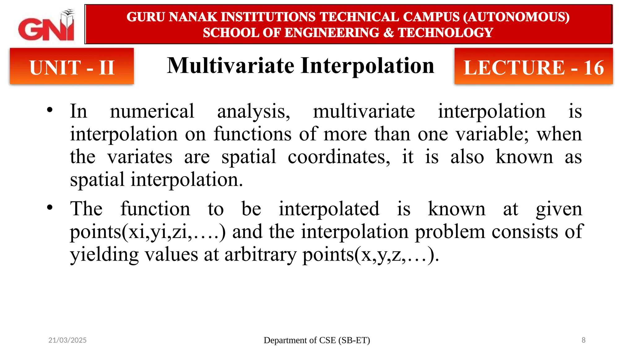 21/03/2025 Department of CSE (SB-ET) 8
Multivariate Interpolation
• In numerical analysis, multivariate interpolation is
interpolation on functions of more than one variable; when
the variates are spatial coordinates, it is also known as
spatial interpolation.
• The function to be interpolated is known at given
points(xi,yi,zi,….) and the interpolation problem consists of
yielding values at arbitrary points(x,y,z,…).
UNIT - II LECTURE - 16
 