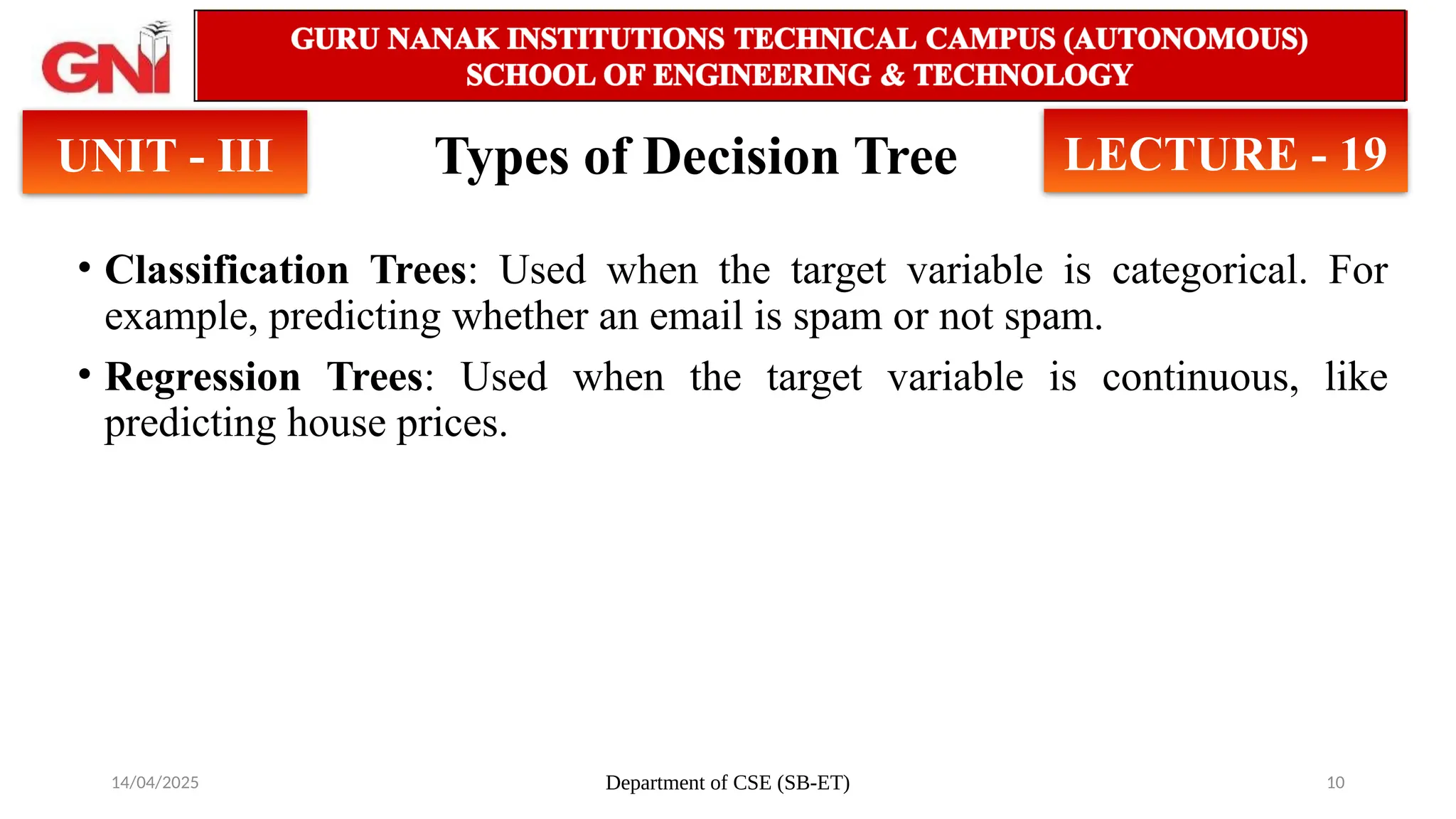 14/04/2025 Department of CSE (SB-ET) 10
UNIT - III LECTURE - 19
Types of Decision Tree
• Classification Trees: Used when the target variable is categorical. For
example, predicting whether an email is spam or not spam.
• Regression Trees: Used when the target variable is continuous, like
predicting house prices.
 