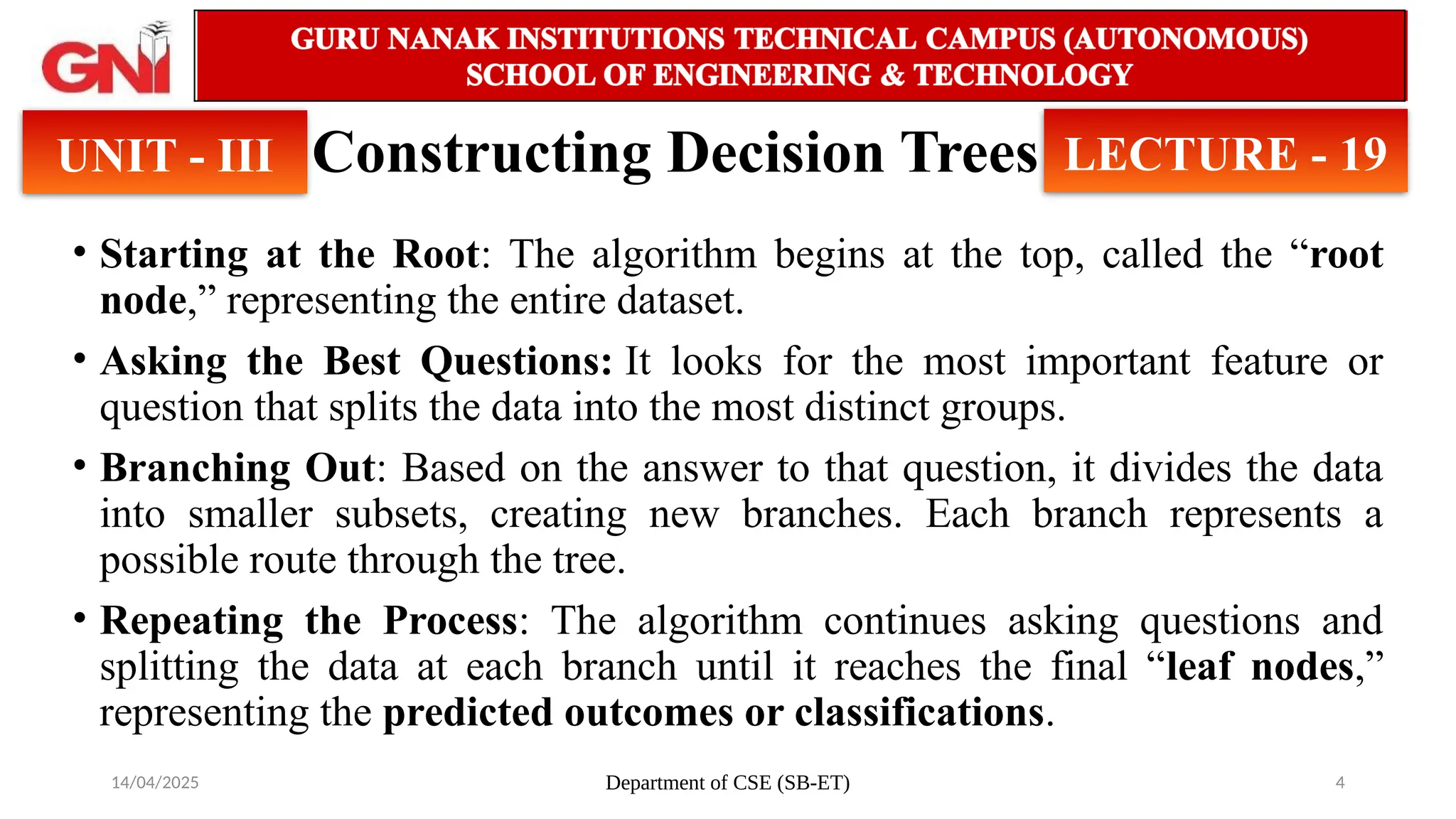14/04/2025 Department of CSE (SB-ET) 4
Constructing Decision Trees
• Starting at the Root: The algorithm begins at the top, called the “root
node,” representing the entire dataset.
• Asking the Best Questions: It looks for the most important feature or
question that splits the data into the most distinct groups.
• Branching Out: Based on the answer to that question, it divides the data
into smaller subsets, creating new branches. Each branch represents a
possible route through the tree.
• Repeating the Process: The algorithm continues asking questions and
splitting the data at each branch until it reaches the final “leaf nodes,”
representing the predicted outcomes or classifications.
UNIT - III LECTURE - 19
 