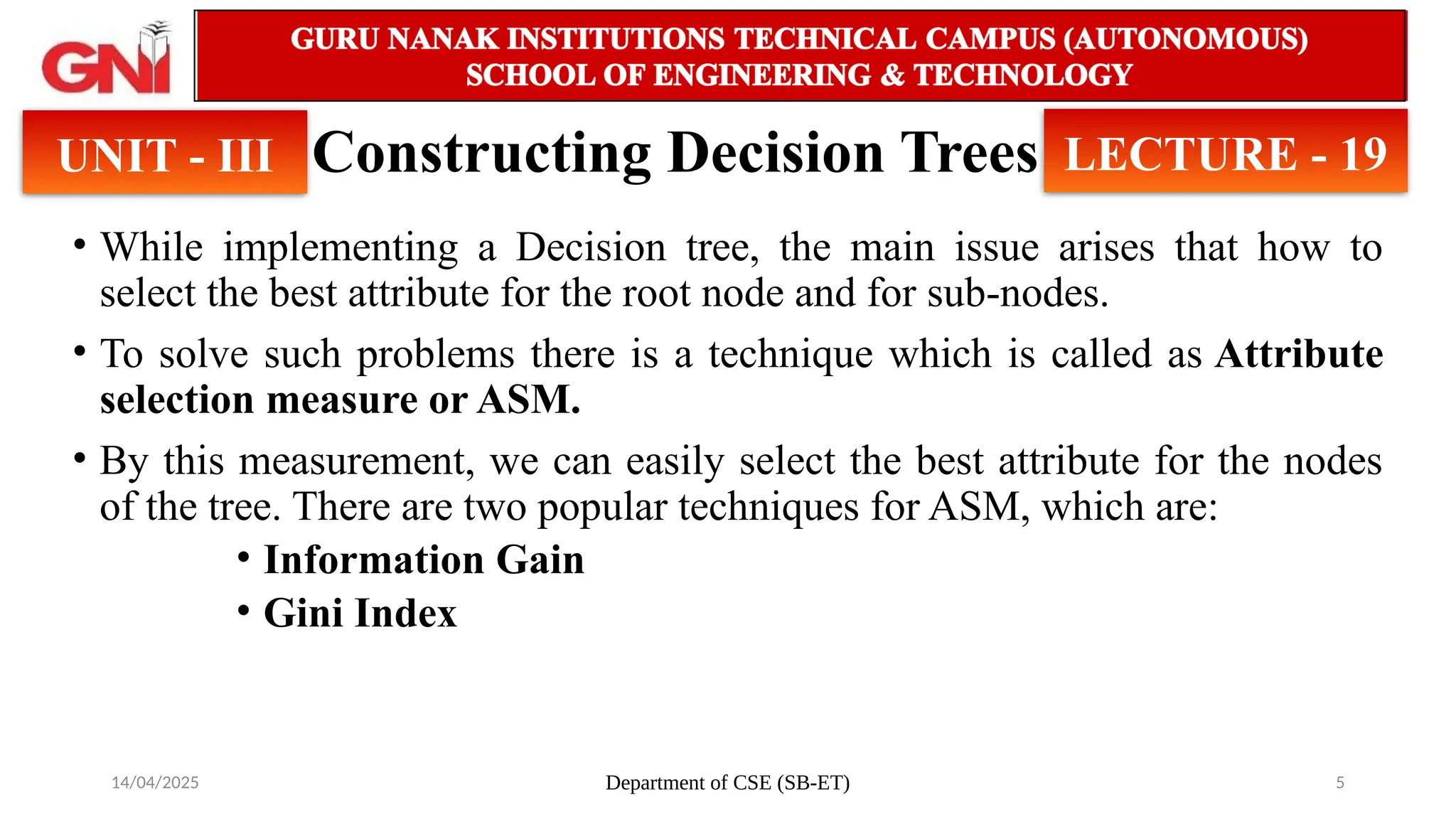 14/04/2025 Department of CSE (SB-ET) 5
Constructing Decision Trees
• While implementing a Decision tree, the main issue arises that how to
select the best attribute for the root node and for sub-nodes.
• To solve such problems there is a technique which is called as Attribute
selection measure or ASM.
• By this measurement, we can easily select the best attribute for the nodes
of the tree. There are two popular techniques for ASM, which are:
• Information Gain
• Gini Index
UNIT - III LECTURE - 19
 