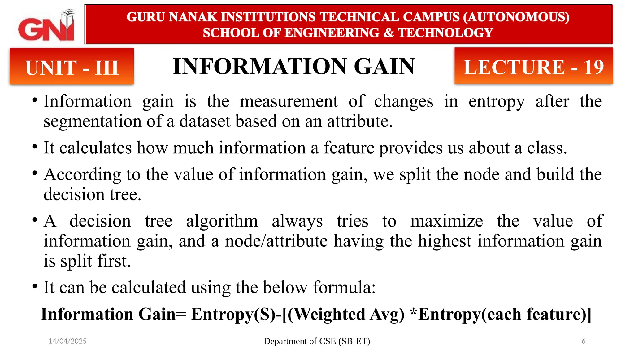 14/04/2025 Department of CSE (SB-ET) 6
INFORMATION GAIN
• Information gain is the measurement of changes in entropy after the
segmentation of a dataset based on an attribute.
• It calculates how much information a feature provides us about a class.
• According to the value of information gain, we split the node and build the
decision tree.
• A decision tree algorithm always tries to maximize the value of
information gain, and a node/attribute having the highest information gain
is split first.
• It can be calculated using the below formula:
Information Gain= Entropy(S)-[(Weighted Avg) *Entropy(each feature)]
UNIT - III LECTURE - 19
 