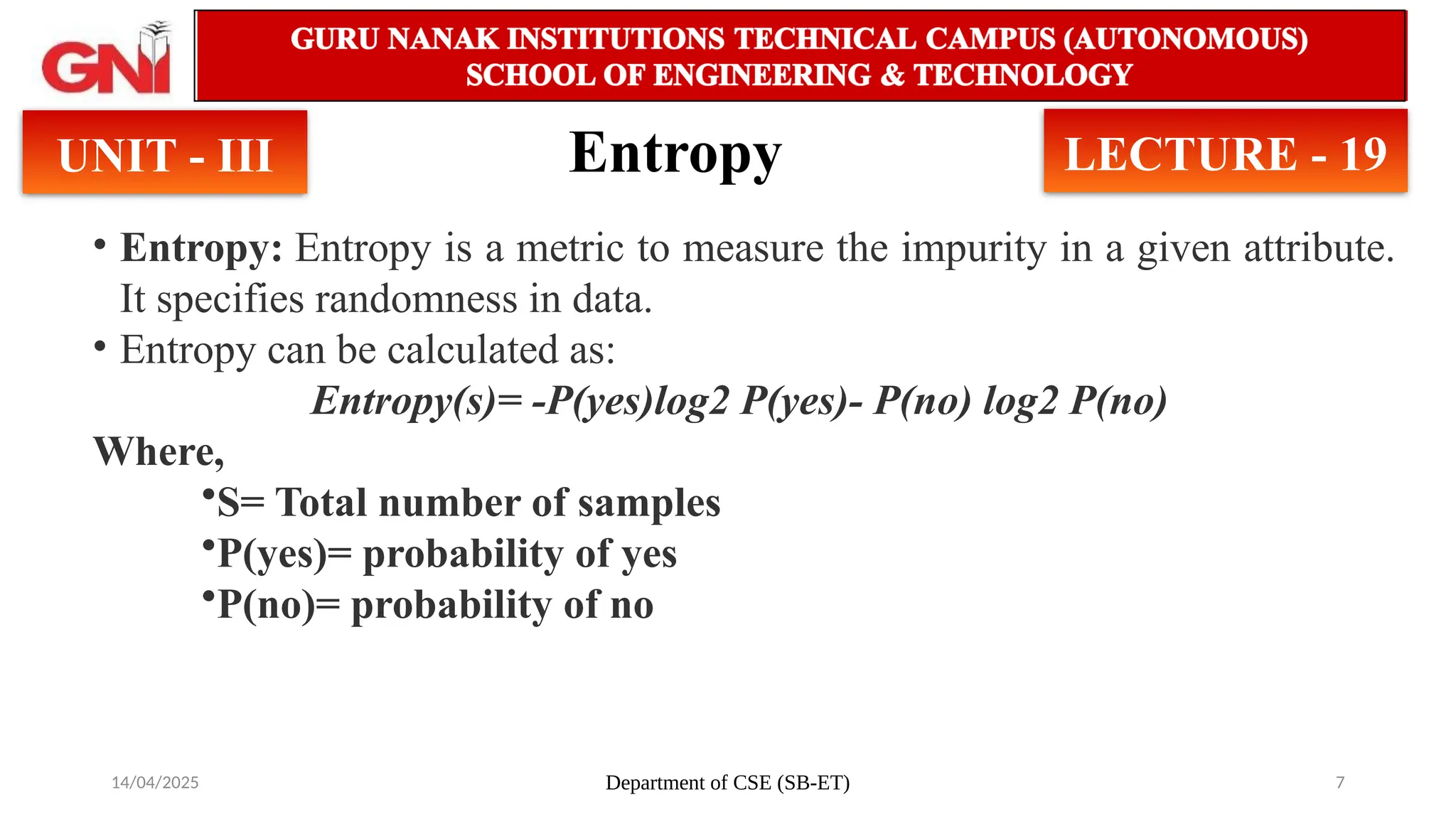 14/04/2025 Department of CSE (SB-ET) 7
Entropy
UNIT - III LECTURE - 19
• Entropy: Entropy is a metric to measure the impurity in a given attribute.
It specifies randomness in data.
• Entropy can be calculated as:
Entropy(s)= -P(yes)log2 P(yes)- P(no) log2 P(no)
Where,
•S= Total number of samples
•P(yes)= probability of yes
•P(no)= probability of no
 