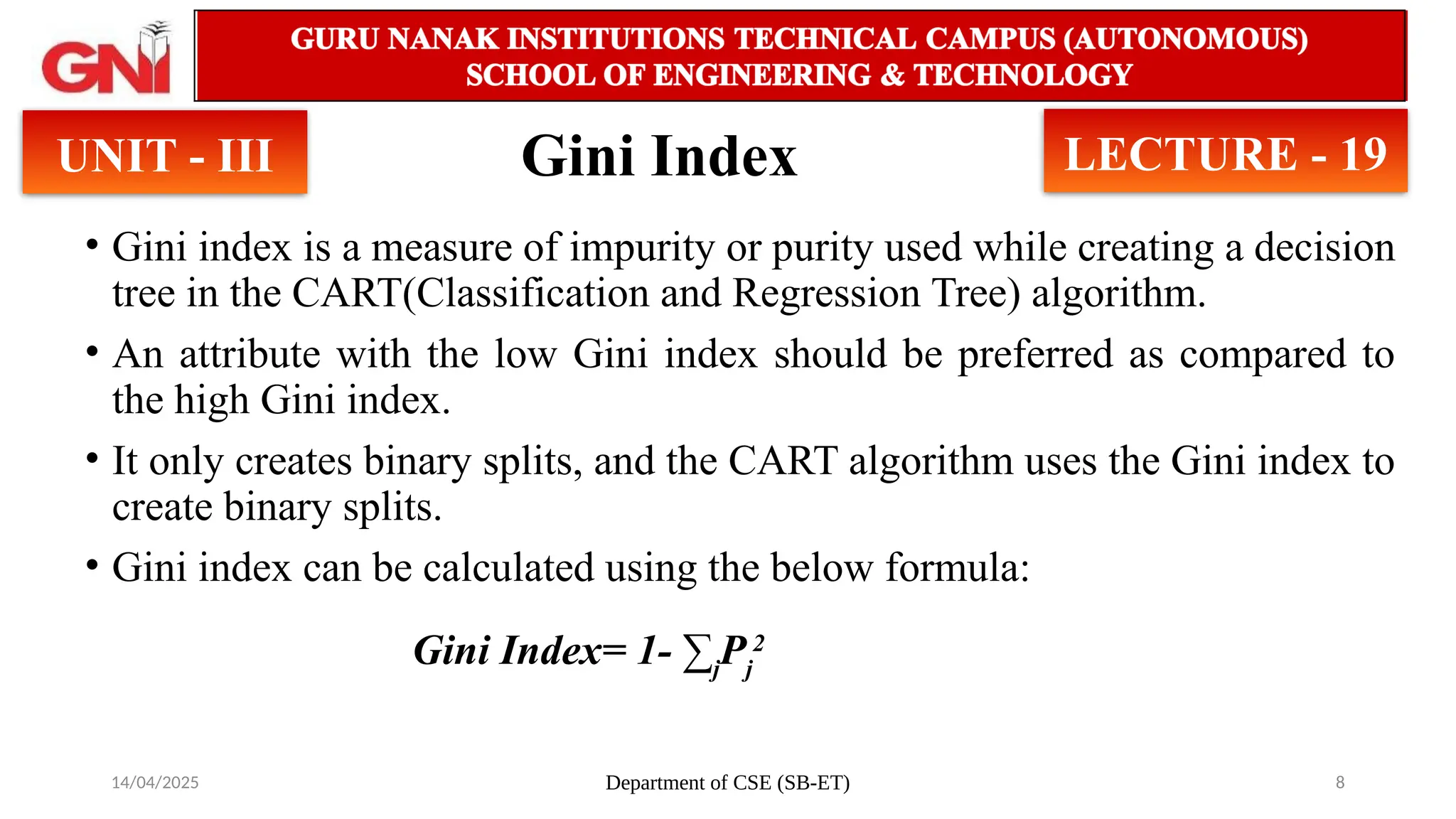14/04/2025 Department of CSE (SB-ET) 8
Gini Index
• Gini index is a measure of impurity or purity used while creating a decision
tree in the CART(Classification and Regression Tree) algorithm.
• An attribute with the low Gini index should be preferred as compared to
the high Gini index.
• It only creates binary splits, and the CART algorithm uses the Gini index to
create binary splits.
• Gini index can be calculated using the below formula:
UNIT - III LECTURE - 19
Gini Index= 1- ∑j
Pj
2
 