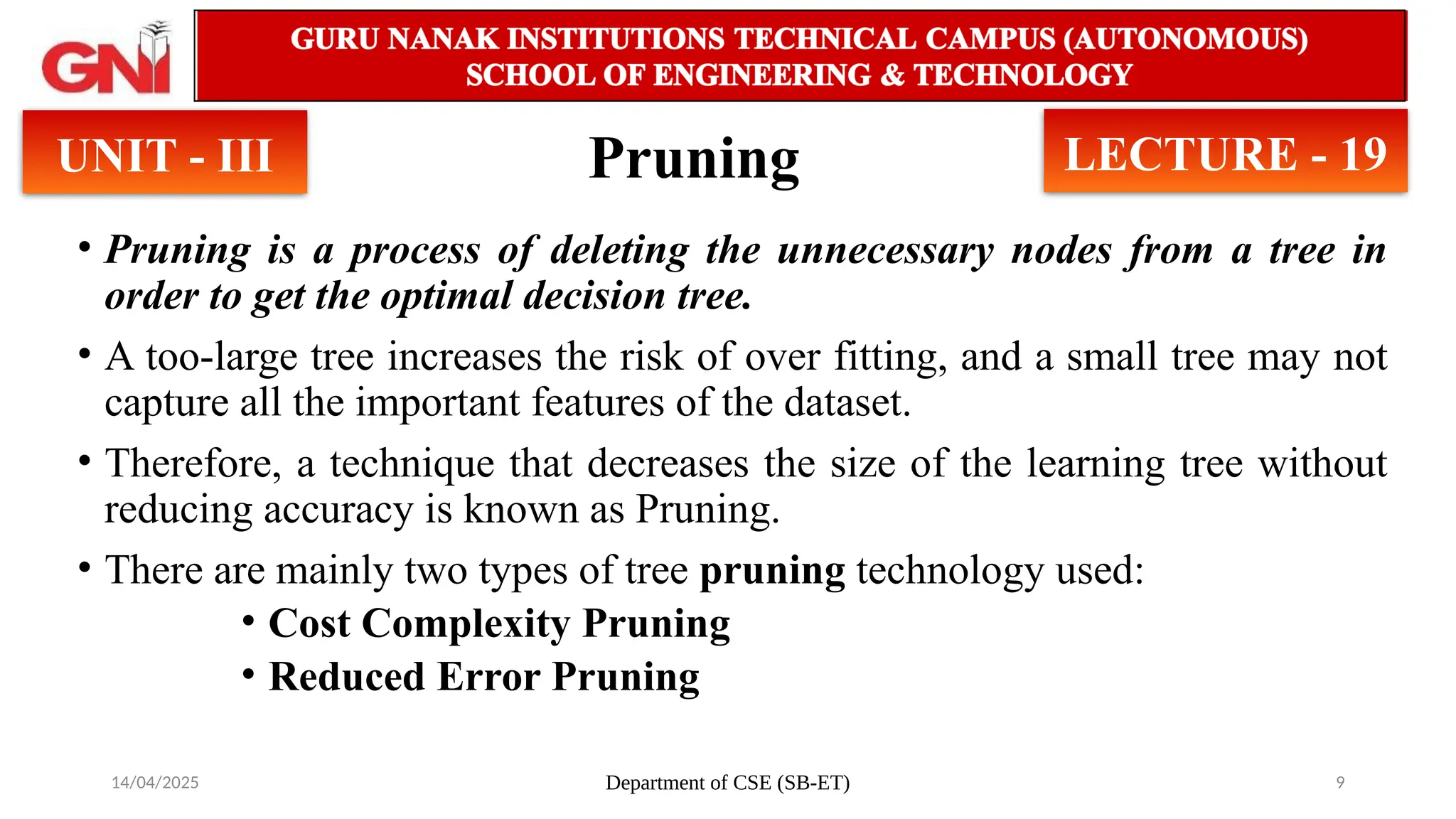 14/04/2025 Department of CSE (SB-ET) 9
Pruning
• Pruning is a process of deleting the unnecessary nodes from a tree in
order to get the optimal decision tree.
• A too-large tree increases the risk of over fitting, and a small tree may not
capture all the important features of the dataset.
• Therefore, a technique that decreases the size of the learning tree without
reducing accuracy is known as Pruning.
• There are mainly two types of tree pruning technology used:
• Cost Complexity Pruning
• Reduced Error Pruning
UNIT - III LECTURE - 19
 