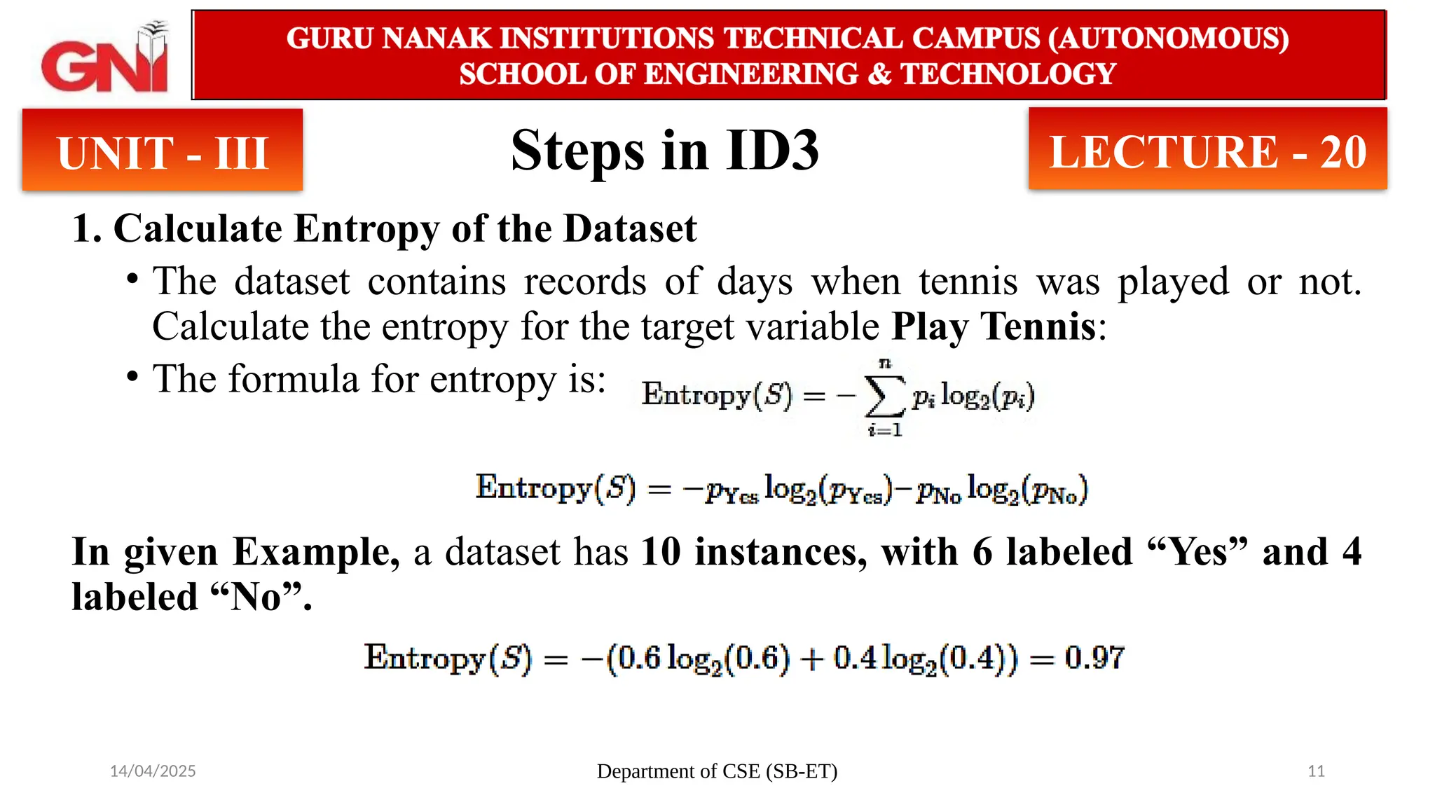 14/04/2025 Department of CSE (SB-ET) 11
Steps in ID3
1. Calculate Entropy of the Dataset
• The dataset contains records of days when tennis was played or not.
Calculate the entropy for the target variable Play Tennis:
• The formula for entropy is:
In given Example, a dataset has 10 instances, with 6 labeled “Yes” and 4
labeled “No”.
UNIT - III LECTURE - 20
 