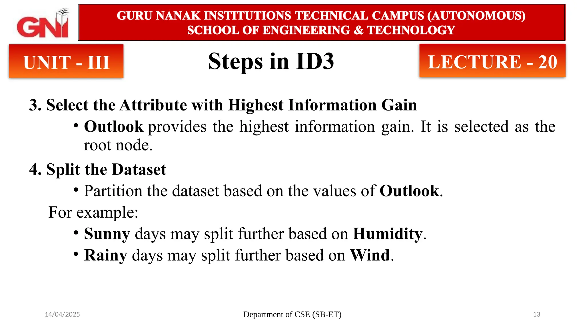 14/04/2025 Department of CSE (SB-ET) 13
Steps in ID3
3. Select the Attribute with Highest Information Gain
• Outlook provides the highest information gain. It is selected as the
root node.
4. Split the Dataset
• Partition the dataset based on the values of Outlook.
For example:
• Sunny days may split further based on Humidity.
• Rainy days may split further based on Wind.
UNIT - III LECTURE - 20
 