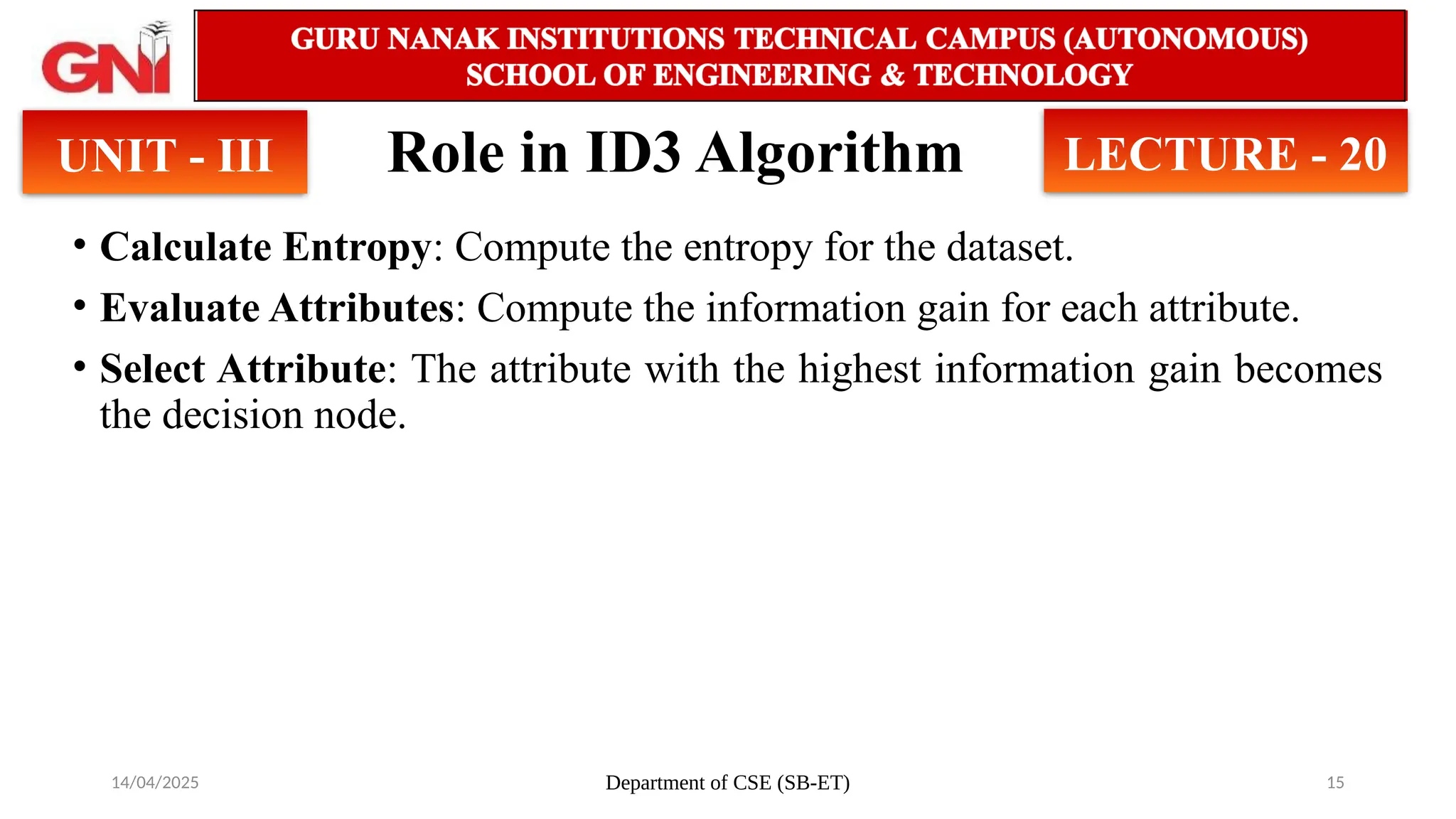 14/04/2025 Department of CSE (SB-ET) 15
Role in ID3 Algorithm
• Calculate Entropy: Compute the entropy for the dataset.
• Evaluate Attributes: Compute the information gain for each attribute.
• Select Attribute: The attribute with the highest information gain becomes
the decision node.
UNIT - III LECTURE - 20
 