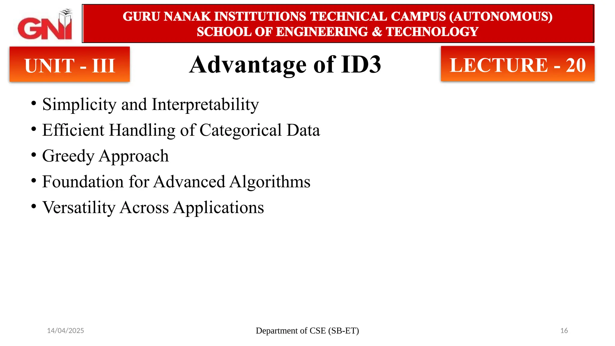 14/04/2025 Department of CSE (SB-ET) 16
Advantage of ID3
• Simplicity and Interpretability
• Efficient Handling of Categorical Data
• Greedy Approach
• Foundation for Advanced Algorithms
• Versatility Across Applications
UNIT - III LECTURE - 20
 