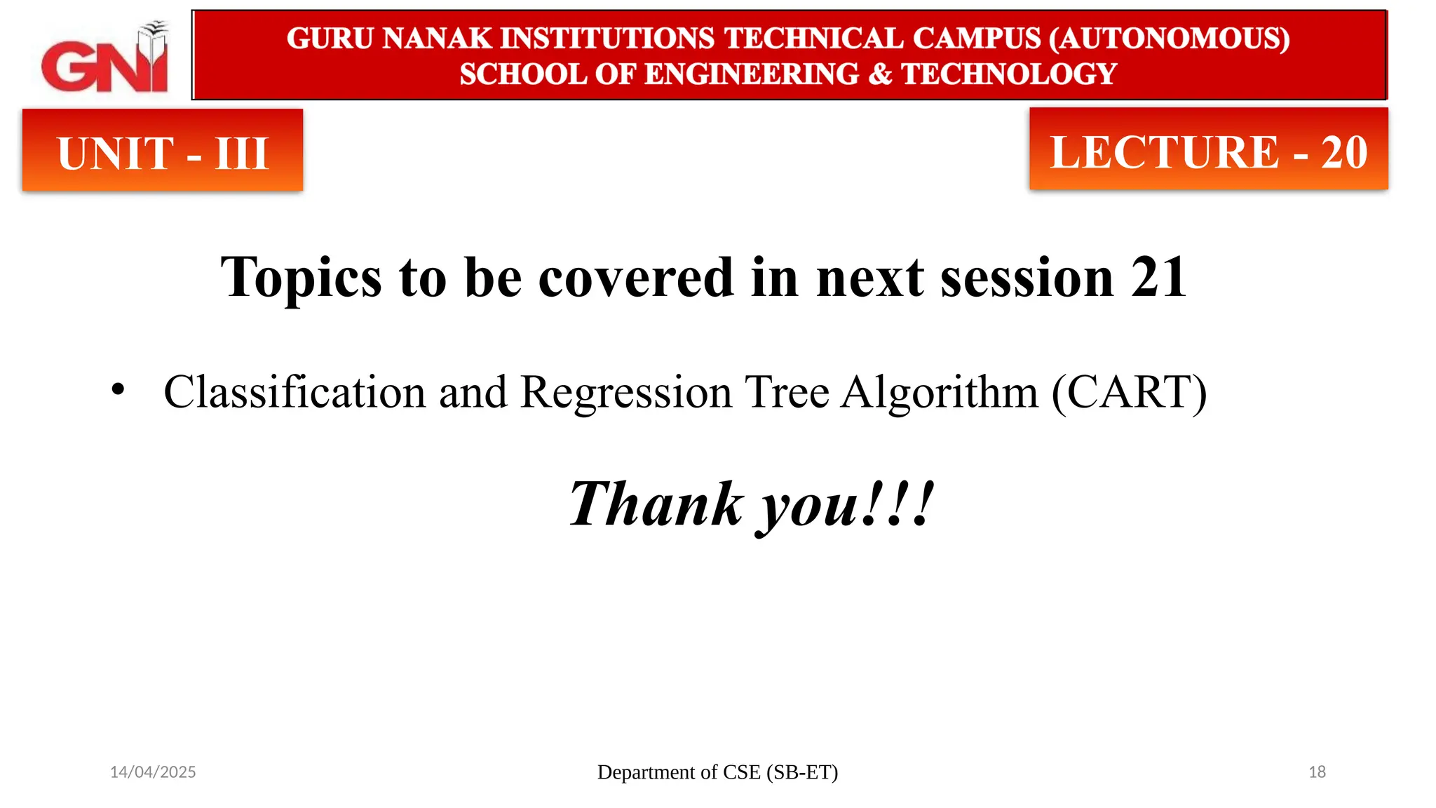 14/04/2025 Department of CSE (SB-ET) 18
Topics to be covered in next session 21
• Classification and Regression Tree Algorithm (CART)
Thank you!!!
UNIT - III LECTURE - 20
 