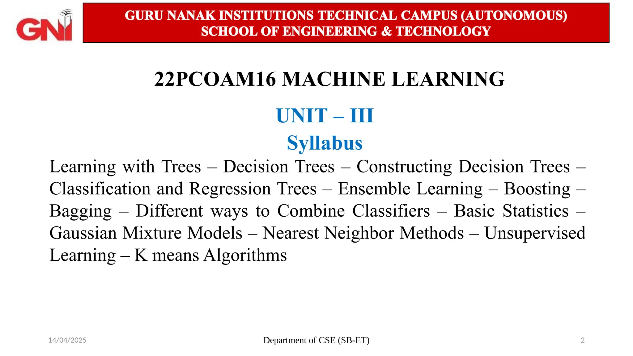 14/04/2025 Department of CSE (SB-ET) 2
22PCOAM16 MACHINE LEARNING
UNIT – III
Syllabus
Learning with Trees – Decision Trees – Constructing Decision Trees –
Classification and Regression Trees – Ensemble Learning – Boosting –
Bagging – Different ways to Combine Classifiers – Basic Statistics –
Gaussian Mixture Models – Nearest Neighbor Methods – Unsupervised
Learning – K means Algorithms
 