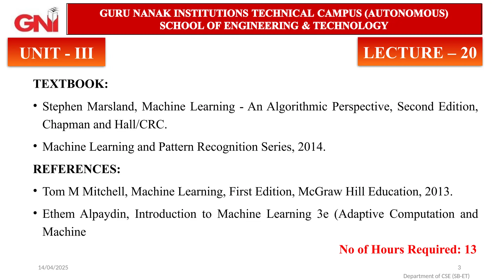14/04/2025 3
TEXTBOOK:
• Stephen Marsland, Machine Learning - An Algorithmic Perspective, Second Edition,
Chapman and Hall/CRC.
• Machine Learning and Pattern Recognition Series, 2014.
REFERENCES:
• Tom M Mitchell, Machine Learning, First Edition, McGraw Hill Education, 2013.
• Ethem Alpaydin, Introduction to Machine Learning 3e (Adaptive Computation and
Machine
No of Hours Required: 13
Department of CSE (SB-ET)
UNIT - III LECTURE – 20
 