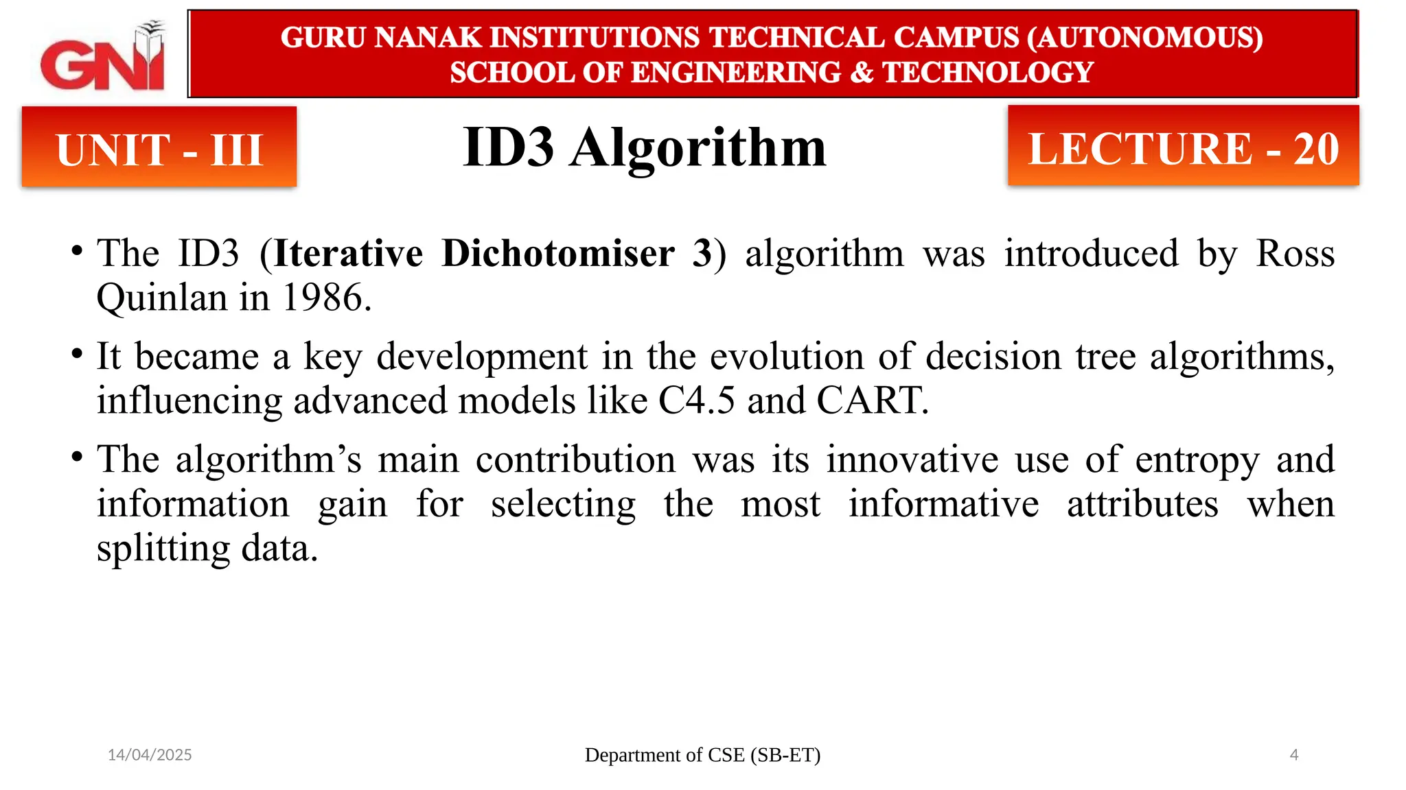 14/04/2025 Department of CSE (SB-ET) 4
ID3 Algorithm
• The ID3 (Iterative Dichotomiser 3) algorithm was introduced by Ross
Quinlan in 1986.
• It became a key development in the evolution of decision tree algorithms,
influencing advanced models like C4.5 and CART.
• The algorithm’s main contribution was its innovative use of entropy and
information gain for selecting the most informative attributes when
splitting data.
UNIT - III LECTURE - 20
 
