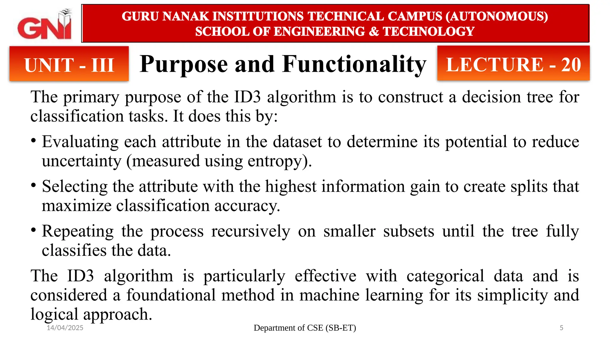 14/04/2025 Department of CSE (SB-ET) 5
Purpose and Functionality
The primary purpose of the ID3 algorithm is to construct a decision tree for
classification tasks. It does this by:
• Evaluating each attribute in the dataset to determine its potential to reduce
uncertainty (measured using entropy).
• Selecting the attribute with the highest information gain to create splits that
maximize classification accuracy.
• Repeating the process recursively on smaller subsets until the tree fully
classifies the data.
The ID3 algorithm is particularly effective with categorical data and is
considered a foundational method in machine learning for its simplicity and
logical approach.
UNIT - III LECTURE - 20
 
