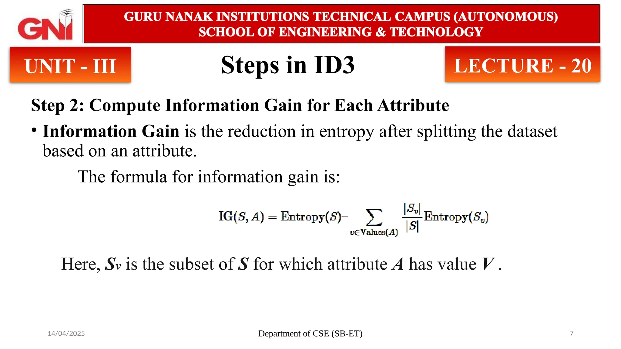 14/04/2025 Department of CSE (SB-ET) 7
Steps in ID3
Step 2: Compute Information Gain for Each Attribute
• Information Gain is the reduction in entropy after splitting the dataset
based on an attribute.
The formula for information gain is:
UNIT - III LECTURE - 20
Here, ​
Sv is the subset of S for which attribute A has value V .
 