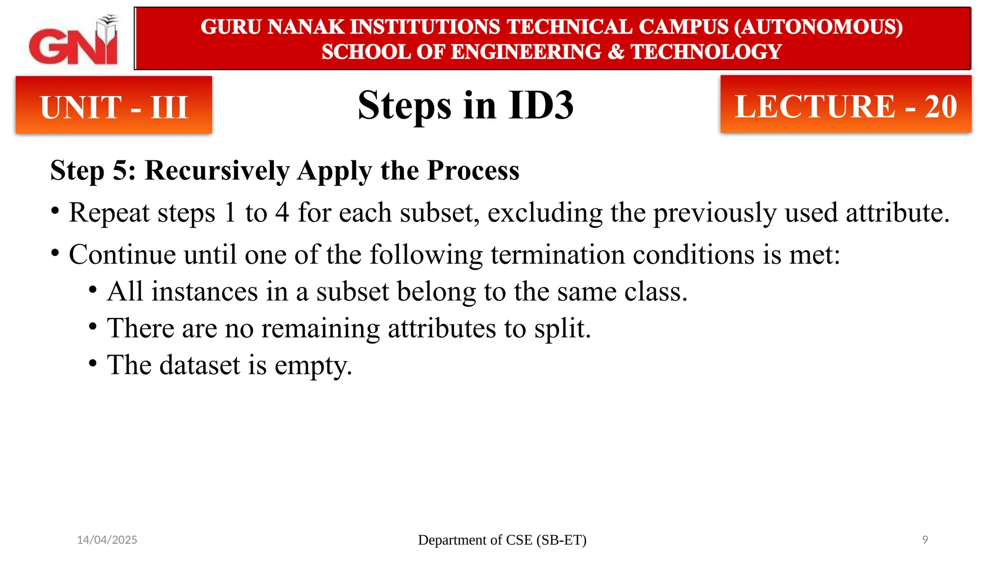14/04/2025 Department of CSE (SB-ET) 9
Steps in ID3
Step 5: Recursively Apply the Process
• Repeat steps 1 to 4 for each subset, excluding the previously used attribute.
• Continue until one of the following termination conditions is met:
• All instances in a subset belong to the same class.
• There are no remaining attributes to split.
• The dataset is empty.
UNIT - III LECTURE - 20
 