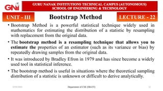 14/05/2025 Department of CSE (SB-ET) 12
Bootstrap Method
• Bootstrap Method is a powerful statistical technique widely used in
mathematics for estimating the distribution of a statistic by resampling
with replacement from the original data.
• The bootstrap method is a resampling technique that allows you to
estimate the properties of an estimator (such as its variance or bias) by
repeatedly drawing samples from the original data.
• It was introduced by Bradley Efron in 1979 and has since become a widely
used tool in statistical inference.
• The bootstrap method is useful in situations where the theoretical sampling
distribution of a statistic is unknown or difficult to derive analytically.
UNIT - III LECTURE - 22
 