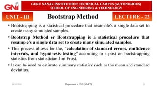 14/05/2025 Department of CSE (SB-ET) 13
Bootstrap Method
• Bootstrapping is a statistical procedure that resample's a single data set to
create many simulated samples.
• Bootstrap Method or Bootstrapping is a statistical procedure that
resample's a single data set to create many simulated samples.
• This process allows for the, "calculation of standard errors, confidence
intervals, and hypothesis testing” according to a post on bootstrapping
statistics from statistician Jim Frost.
• It can be used to estimate summary statistics such as the mean and standard
deviation.
UNIT - III LECTURE - 22
 