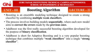 14/05/2025 Department of CSE (SB-ET) 17
Boosting Algorithm
• Boosting is an ensemble modeling technique designed to create a strong
classifier by combining multiple weak classifiers.
• The process involves building models sequentially, where each new model
aims to correct the errors made by the previous ones.
• AdaBoost was the first really successful boosting algorithm developed for
the purpose of binary classification.
• AdaBoost is short for Adaptive Boosting and is a very popular boosting
technique that combines multiple “weak classifiers” into a single “strong
classifier”.
UNIT - III LECTURE - 22
 