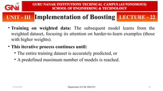14/05/2025 Department of CSE (SB-ET) 20
Implementation of Boosting
• Training on weighted data: The subsequent model learns from the
weighted dataset, focusing its attention on harder-to-learn examples (those
with higher weights).
• This iterative process continues until:
• The entire training dataset is accurately predicted, or
• A predefined maximum number of models is reached.
UNIT - III LECTURE - 22
 