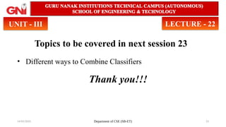 14/05/2025 Department of CSE (SB-ET) 23
Topics to be covered in next session 23
• Different ways to Combine Classifiers
Thank you!!!
UNIT - III LECTURE - 22
 