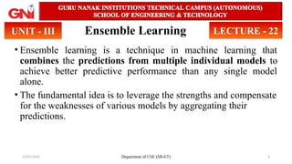 14/05/2025 Department of CSE (SB-ET) 4
Ensemble Learning
• Ensemble learning is a technique in machine learning that
combines the predictions from multiple individual models to
achieve better predictive performance than any single model
alone.
• The fundamental idea is to leverage the strengths and compensate
for the weaknesses of various models by aggregating their
predictions.
UNIT - III LECTURE - 22
 