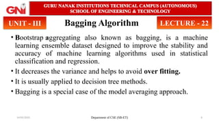 14/05/2025 Department of CSE (SB-ET) 6
Bagging Algorithm
• Bootstrap aggregating also known as bagging, is a machine
learning ensemble dataset designed to improve the stability and
accuracy of machine learning algorithms used in statistical
classification and regression.
• It decreases the variance and helps to avoid over fitting.
• It is usually applied to decision tree methods.
• Bagging is a special case of the model averaging approach.
UNIT - III LECTURE - 22
 