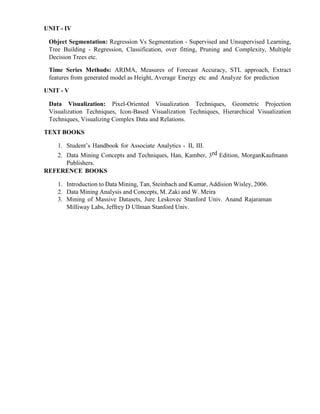 UNIT - IV
Object Segmentation: Regression Vs Segmentation - Supervised and Unsupervised Learning,
Tree Building - Regression, Classification, over fitting, Pruning and Complexity, Multiple
Decision Trees etc.
Time Series Methods: ARIMA, Measures of Forecast Accuracy, STL approach, Extract
features from generated model as Height, Average Energy etc and Analyze for prediction
UNIT - V
Data Visualization: Pixel-Oriented Visualization Techniques, Geometric Projection
Visualization Techniques, Icon-Based Visualization Techniques, Hierarchical Visualization
Techniques, Visualizing Complex Data and Relations.
TEXT BOOKS
1. Student’s Handbook for Associate Analytics - II, III.
2. Data Mining Concepts and Techniques, Han, Kamber, 3rd Edition, MorganKaufmann
Publishers.
REFERENCE BOOKS
1. Introduction to Data Mining, Tan, Steinbach and Kumar, Addision Wisley, 2006.
2. Data Mining Analysis and Concepts, M. Zaki and W. Meira
3. Mining of Massive Datasets, Jure Leskovec Stanford Univ. Anand Rajaraman
Milliway Labs, Jeffrey D Ullman Stanford Univ.
 