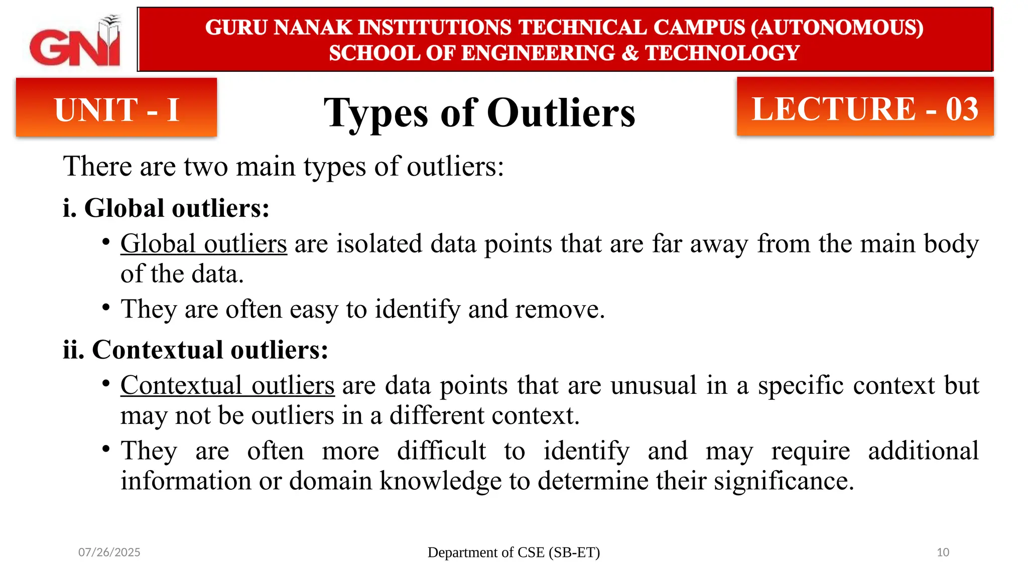 07/26/2025 Department of CSE (SB-ET) 10
Types of Outliers
There are two main types of outliers:
i. Global outliers:
• Global outliers are isolated data points that are far away from the main body
of the data.
• They are often easy to identify and remove.
ii. Contextual outliers:
• Contextual outliers are data points that are unusual in a specific context but
may not be outliers in a different context.
• They are often more difficult to identify and may require additional
information or domain knowledge to determine their significance.
UNIT - I LECTURE - 03
 