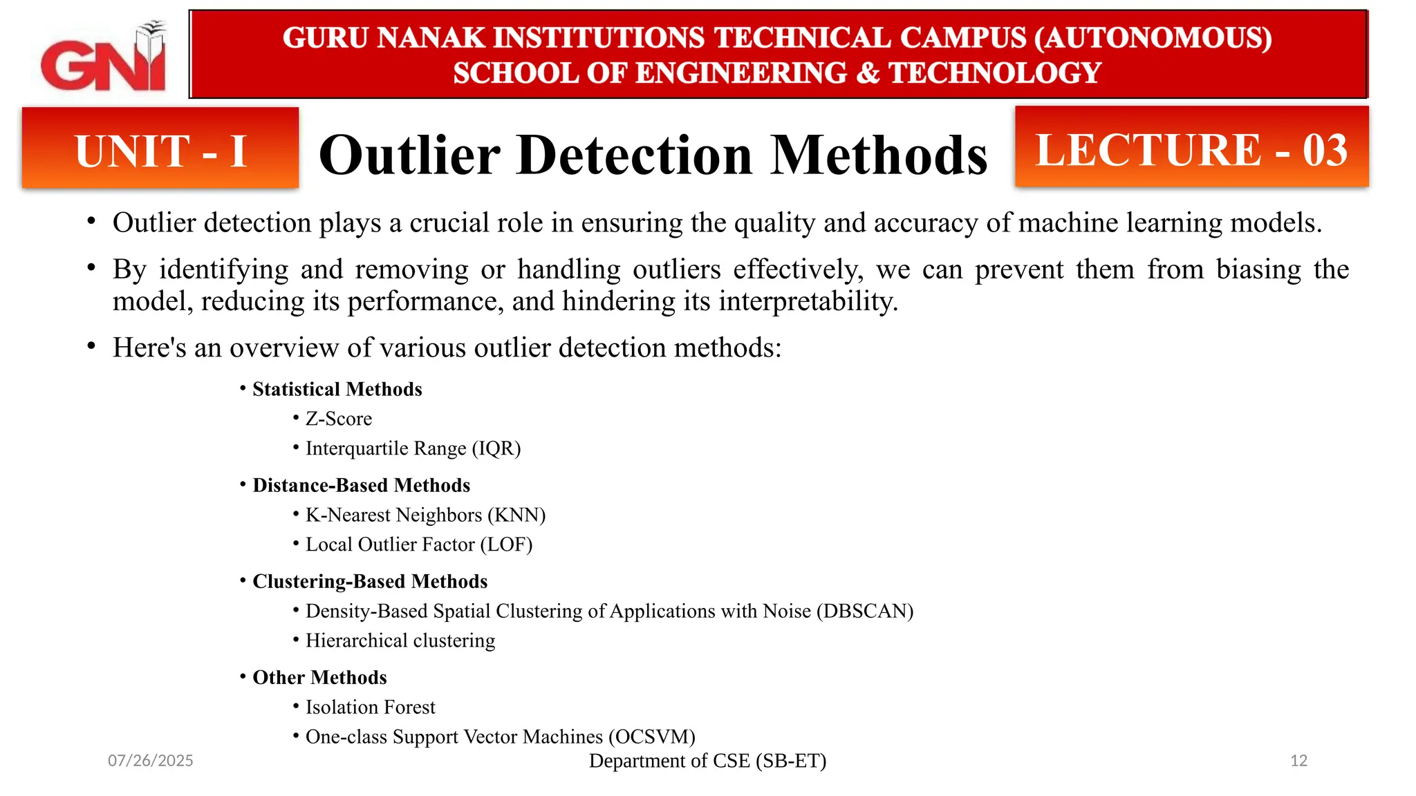 07/26/2025 Department of CSE (SB-ET) 12
Outlier Detection Methods
• Outlier detection plays a crucial role in ensuring the quality and accuracy of machine learning models.
• By identifying and removing or handling outliers effectively, we can prevent them from biasing the
model, reducing its performance, and hindering its interpretability.
• Here's an overview of various outlier detection methods:
• Statistical Methods
• Z-Score
• Interquartile Range (IQR)
• Distance-Based Methods
• K-Nearest Neighbors (KNN)
• Local Outlier Factor (LOF)
• Clustering-Based Methods
• Density-Based Spatial Clustering of Applications with Noise (DBSCAN)
• Hierarchical clustering
• Other Methods
• Isolation Forest
• One-class Support Vector Machines (OCSVM)
UNIT - I LECTURE - 03
 