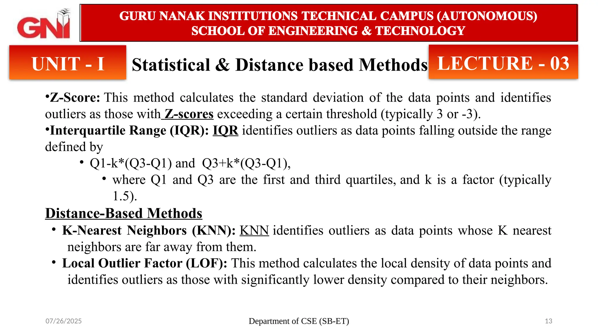 07/26/2025 Department of CSE (SB-ET) 13
Statistical & Distance based Methods
UNIT - I LECTURE - 03
•Z-Score: This method calculates the standard deviation of the data points and identifies
outliers as those with Z-scores exceeding a certain threshold (typically 3 or -3).
•Interquartile Range (IQR): IQR identifies outliers as data points falling outside the range
defined by
• Q1-k*(Q3-Q1) and Q3+k*(Q3-Q1),
• where Q1 and Q3 are the first and third quartiles, and k is a factor (typically
1.5).
Distance-Based Methods
• K-Nearest Neighbors (KNN): KNN identifies outliers as data points whose K nearest
neighbors are far away from them.
• Local Outlier Factor (LOF): This method calculates the local density of data points and
identifies outliers as those with significantly lower density compared to their neighbors.
 
