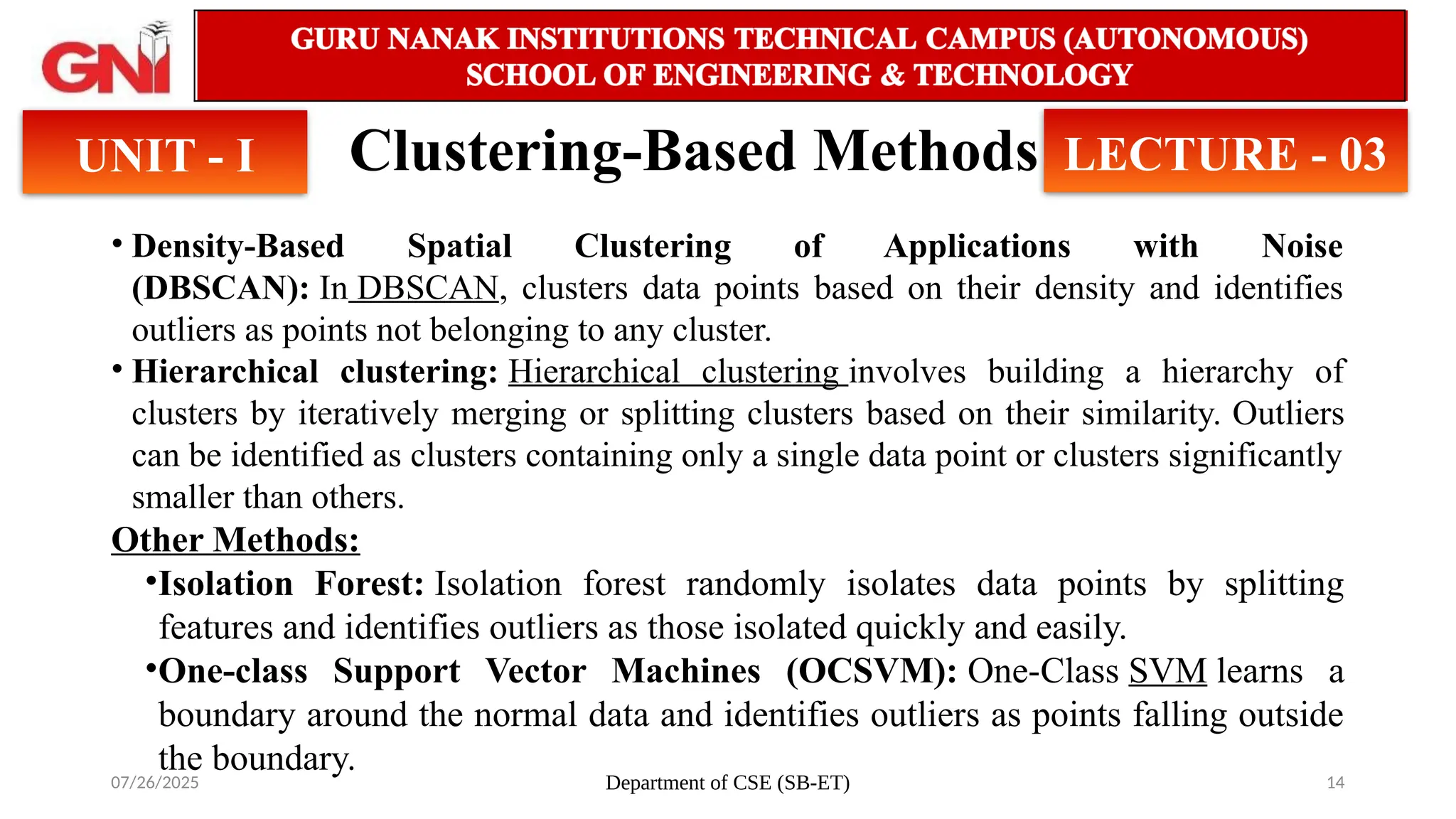 07/26/2025 Department of CSE (SB-ET) 14
Clustering-Based Methods
UNIT - I LECTURE - 03
• Density-Based Spatial Clustering of Applications with Noise
(DBSCAN): In DBSCAN, clusters data points based on their density and identifies
outliers as points not belonging to any cluster.
• Hierarchical clustering: Hierarchical clustering involves building a hierarchy of
clusters by iteratively merging or splitting clusters based on their similarity. Outliers
can be identified as clusters containing only a single data point or clusters significantly
smaller than others.
Other Methods:
•Isolation Forest: Isolation forest randomly isolates data points by splitting
features and identifies outliers as those isolated quickly and easily.
•One-class Support Vector Machines (OCSVM): One-Class SVM learns a
boundary around the normal data and identifies outliers as points falling outside
the boundary.
 