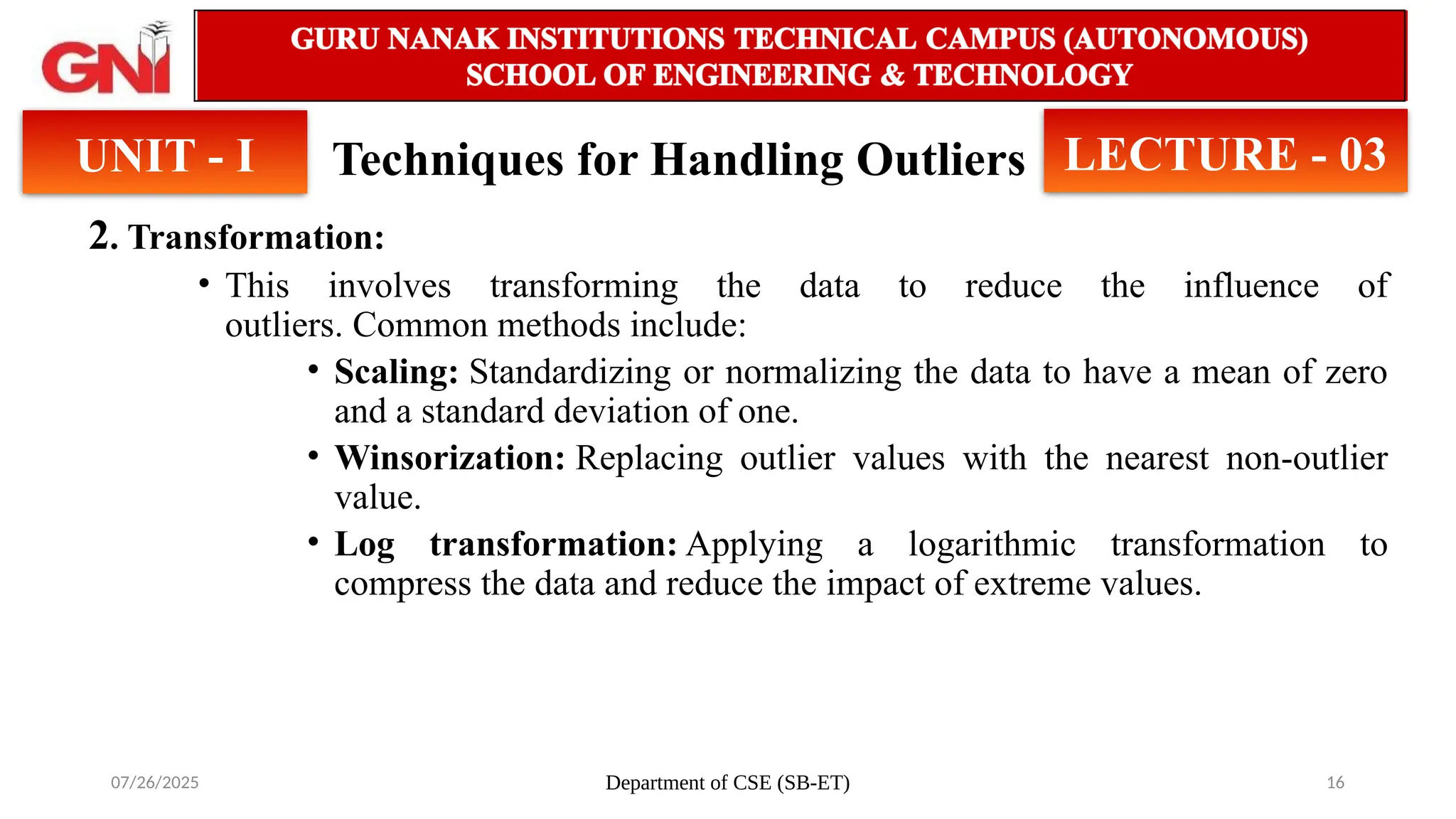 07/26/2025 Department of CSE (SB-ET) 16
Techniques for Handling Outliers
2. Transformation:
• This involves transforming the data to reduce the influence of
outliers. Common methods include:
• Scaling: Standardizing or normalizing the data to have a mean of zero
and a standard deviation of one.
• Winsorization: Replacing outlier values with the nearest non-outlier
value.
• Log transformation: Applying a logarithmic transformation to
compress the data and reduce the impact of extreme values.
UNIT - I LECTURE - 03
 