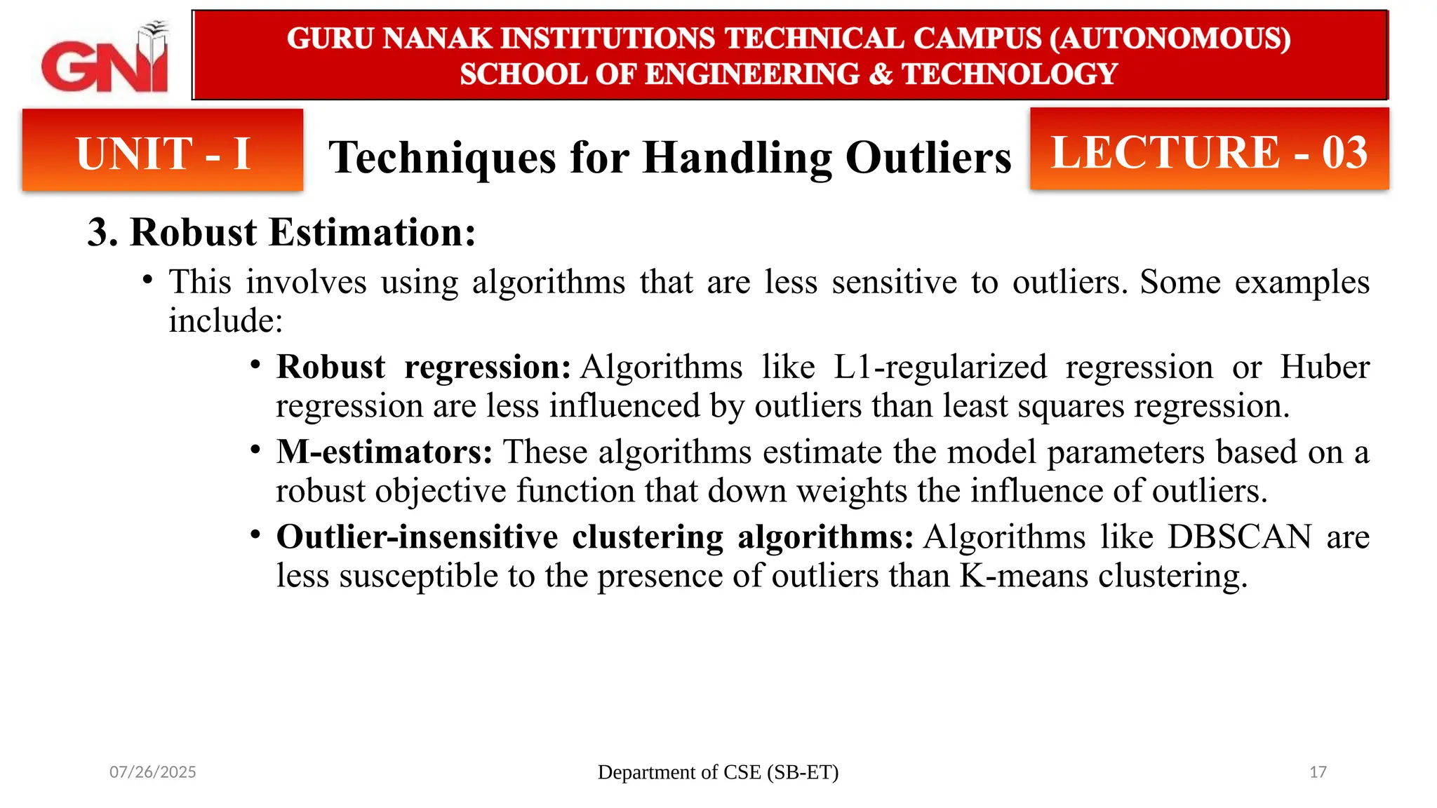 07/26/2025 Department of CSE (SB-ET) 17
Techniques for Handling Outliers
3. Robust Estimation:
• This involves using algorithms that are less sensitive to outliers. Some examples
include:
• Robust regression: Algorithms like L1-regularized regression or Huber
regression are less influenced by outliers than least squares regression.
• M-estimators: These algorithms estimate the model parameters based on a
robust objective function that down weights the influence of outliers.
• Outlier-insensitive clustering algorithms: Algorithms like DBSCAN are
less susceptible to the presence of outliers than K-means clustering.
UNIT - I LECTURE - 03
 