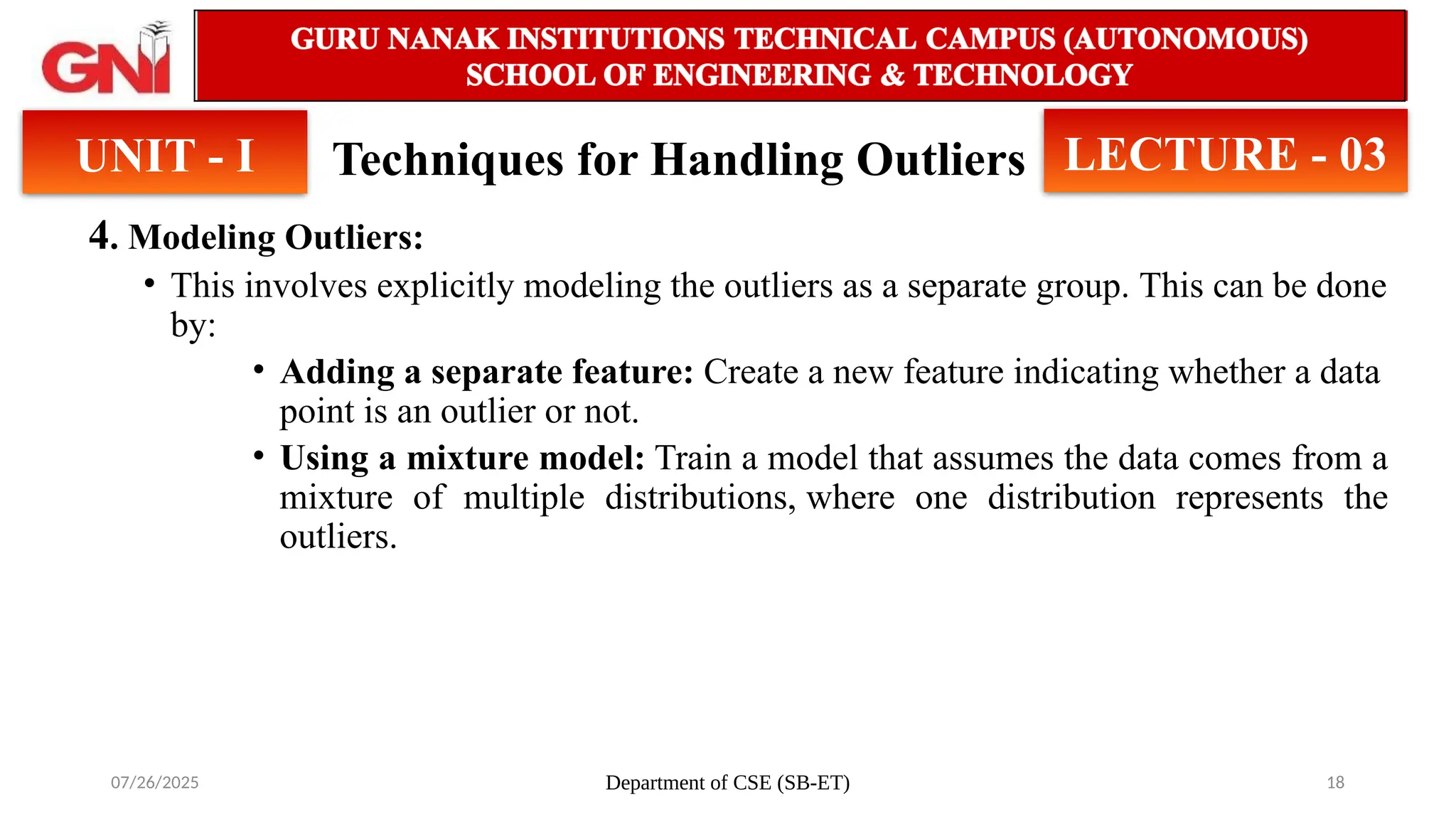 07/26/2025 Department of CSE (SB-ET) 18
Techniques for Handling Outliers
4. Modeling Outliers:
• This involves explicitly modeling the outliers as a separate group. This can be done
by:
• Adding a separate feature: Create a new feature indicating whether a data
point is an outlier or not.
• Using a mixture model: Train a model that assumes the data comes from a
mixture of multiple distributions, where one distribution represents the
outliers.
UNIT - I LECTURE - 03
 